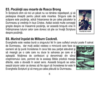 E5. Pocăinţă sau moarte de Rosco Brong
În Scriptură citim că nici un păcat nu va rămâne nepedepsit, şi că
pedeapsa dreaptă pentru păcat este moartea. Singura cale de
scăpare este pocăinţa, adică întoarcerea de pe calea păcatelor la
Dumnezeu şi credinţa în Isus Cristos. Astăzi există multe concepţii
greşite despre ce înseamnă pocăinţa, iar această broşură vine în
întâmpinarea tuturor celor care doresc să ştie ce învaţă Scriptura
despre pocăinţă.
E6. Murind înşelat de Milburn Cockrell.
Evanghelia este vestea bună a singurului fel în care sufletul omului poate fi salvat
de Dumnezeu, dar mulţi astăzi vestesc o minciună care face ca
oamenii să îşi pună încrederea în ceva fals sau parţial adevărat şi
să meargă pe o cale care nu duce la salvarea pe care ei o
aşteaptă. Mulţimea de confesiuni şi denominaţii din sânul
creştinismului care, pornind de la aceeaşi Biblie predică mesaje
diferite, este o dovadă în acest sens. Această broşură se adre-
sează tuturor celor ce doresc să fie siguri că încrederea lor este în
Evanghelia Scripturii şi că merg pe calea plăcută lui Dumnezeu.
8
Pocăinţă sau moarte
 