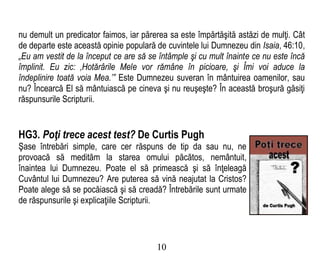 nu demult un predicator faimos, iar părerea sa este împărtăşită astăzi de mulţi. Cât
de departe este această opinie populară de cuvintele lui Dumnezeu din Isaia, 46:10,
„Eu am vestit de la început ce are să se întâmple şi cu mult înainte ce nu este încă
împlinit. Eu zic: ‚Hotărârile Mele vor rămâne în picioare, şi Îmi voi aduce la
îndeplinire toată voia Mea.’” Este Dumnezeu suveran în mântuirea oamenilor, sau
nu? Încearcă El să mântuiască pe cineva şi nu reuşeşte? În această broşură găsiţi
răspunsurile Scripturii.
HG3. Poţi trece acest test? De Curtis Pugh
Şase întrebări simple, care cer răspuns de tip da sau nu, ne
provoacă să medităm la starea omului păcătos, nemântuit,
înaintea lui Dumnezeu. Poate el să primească şi să înţeleagă
Cuvântul lui Dumnezeu? Are puterea să vină neajutat la Cristos?
Poate alege să se pocăiască şi să creadă? Întrebările sunt urmate
de răspunsurile şi explicaţiile Scripturii.
10
 