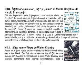 HG4. Înţelesul cuvintelor „toţi” şi „lume” în Sfânta Scriptură de
Harold Brunson jr.
Cât de importantă este înţelegerea unor cuvinte cheie ale
Scripturii? În planul mântuirii, înţelesul corect al cuvintelor „toţi” şi
„lume” este fundamental. A murit Cristos pentru „toţi oamenii” fără
excepţie (adică pentru toţi oamenii care au trăit, trăiesc sau vor trăi
vreodată) sau pentru „toţi oamenii” fără distincţie (pentru tot felul
de oameni)? Harold Brunson Jr., după ce explică regulile de
interpretare ale cuvintelor generale, ia ca exemplu două versete în
care apar cuvintele „toţi” şi „lume” (Marcu 1:5 şi Luca 2:1), şi le interpretează atât în
sensul absolut, cât şi în cel limitat. Această broşură oferă oricui doreşte să studieze
serios Scriptura uneltele de bază pentru o interpretare corectă.
H1.1. Mitul voinţei libere de Walter Chantry
Peste tot în jurul nostru auzim vorbindu-se despre liberul arbitru
sau voinţa liberă. Dar faţă de ce este ea liberă? Şi care este
puterea sa? Acestea sunt întrebările la care Walter Chantry oferă
răspuns, demontând mitul libertăţii circumstanţiale, etice şi
11
 