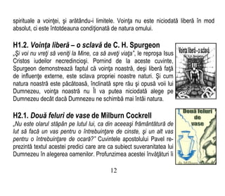 spirituale a voinţei, şi arătându-i limitele. Voinţa nu este niciodată liberă în mod
absolut, ci este întotdeauna condiţionată de natura omului.
H1.2. Voinţa liberă – o sclavă de C. H. Spurgeon
„Şi voi nu vreţi să veniţi la Mine, ca să aveţi viaţa”, le reproşa Isus
Cristos iudeilor necredincioşi. Pornind de la aceste cuvinte,
Spurgeon demonstrează faptul că voinţa noastră, deşi liberă faţă
de influenţe externe, este sclava propriei noastre naturi. Şi cum
natura noastră este păcătoasă, înclinată spre rău şi opusă voii lui
Dumnezeu, voinţa noastră nu Îl va putea niciodată alege pe
Dumnezeu decât dacă Dumnezeu ne schimbă mai întâi natura.
H2.1. Două feluri de vase de Milburn Cockrell
„Nu este olarul stăpân pe lutul lui, ca din aceeaşi frământătură de
lut să facă un vas pentru o întrebuinţare de cinste, şi un alt vas
pentru o întrebuinţare de ocară?” Cuvintele apostolului Pavel re-
prezintă textul acestei predici care are ca subiect suveranitatea lui
Dumnezeu în alegerea oamenilor. Profunzimea acestei învăţături îi
12
 