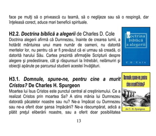 face pe mulţi să o privească cu teamă, să o neglijeze sau să o respingă, dar
înţeleasă corect, aduce mari beneficii spirituale.
H2.2. Doctrina biblică a alegerii de Charles D. Cole
Doctrina alegerii afirmă că Dumnezeu, înainte de crearea lumii, a
hotărât mântuirea unui mare număr de oameni, nu datorită
meritelor lor, nu pentru că ar fi prevăzut că ei urmau să creadă, ci
datorită harului Său. Cartea prezintă afirmaţiile Scripturii despre
alegere şi predestinare, cât şi răspunsuri la întrebări, nelămuriri şi
obiecţii apărute pe parcursul studierii acestei învăţături.
H3.1. Domnule, spune-ne, pentru cine a murit
Cristos? De Charles H. Spurgeon
Moartea lui Isus Cristos este punctul central al creştinismului. Ce a
realizat Cristos prin moartea Sa? A stins mânia lui Dumnezeu
datorată păcatelor noastre sau nu? Ne-a împăcat cu Dumnezeu
sau ne-a oferit doar şansa împăcării? Ne-a răscumpărat, adică a
plătit preţul eliberării noastre, sau a oferit doar posibilitatea
13
 