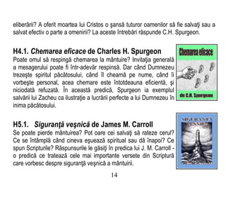 eliberării? A oferit moartea lui Cristos o şansă tuturor oamenilor să fie salvaţi sau a
salvat efectiv o parte a omenirii? La aceste întrebări răspunde C.H. Spurgeon.
H4.1. Chemarea eficace de Charles H. Spurgeon
Poate omul să respingă chemarea la mântuire? Invitaţia generală
a mesagerului poate fi într-adevăr respinsă. Dar când Dumnezeu
trezeşte spiritul păcătosului, când îl cheamă pe nume, când îi
vorbeşte personal, acea chemare este întotdeauna eficientă, şi
niciodată refuzată. În această predică, Spurgeon ia exemplul
salvării lui Zacheu ca ilustraţie a lucrării perfecte a lui Dumnezeu în
inima păcătosului.
H5.1. Siguranţă veşnică de James M. Carroll
Se poate pierde mântuirea? Pot oare cei salvaţi să rateze cerul?
Ce se întâmplă când cineva eşuează spiritual sau dă înapoi? Ce
spun Scripturile? Răspunsurile le găsiţi în predica lui J. M. Carroll -
o predică ce tratează cele mai importante versete din Scriptură
care vorbesc despre siguranţă veşnică a mântuirii.
14
 
