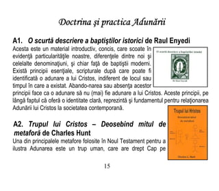 Doctrina şi practica Adunării
A1. O scurtă descriere a baptiştilor istorici de Raul Enyedi
Acesta este un material introductiv, concis, care scoate în
evidenţă particularităţile noastre, diferenţele dintre noi şi
celelalte denominaţiuni, şi chiar faţă de baptiştii moderni.
Există principii esenţiale, scripturale după care poate fi
identificată o adunare a lui Cristos, indiferent de locul sau
timpul în care a existat. Abando-narea sau absenţa acestor
principii face ca o adunare să nu (mai) fie adunare a lui Cristos. Aceste principii, pe
lângă faptul că oferă o identitate clară, reprezintă şi fundamentul pentru relaţionarea
Adunării lui Cristos la societatea contemporană.
A2. Trupul lui Cristos – Deosebind mitul de
metaforă de Charles Hunt
Una din principalele metafore folosite în Noul Testament pentru a
ilustra Adunarea este un trup uman, care are drept Cap pe
15
 