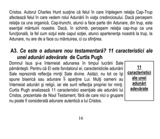 Cristos. Autorul Charles Hunt susţine că felul în care înţelegem relaţia Cap-Trup
afectează felul în care vedem rolul Adunării în viaţa credinciosului. Dacă percepem
relaţia ca una organică, Cap-trunchi, atunci a face parte din Adunare, din trup, este
esenţial mântuirii noastre. Dacă, în schimb, percepem relaţia cap-trup ca una
funcţională, la fel cum soţul este capul soţiei, atunci apartenenţa noastră la trup, la
Adunare, nu are de a face cu mântuirea, ci cu sfinţirea.
A3. Ce este o adunare nou testamentară? 11 caracteristici ale
unei adunări adevărate de Curtis Pugh
Domnul Isus şi-a întemeiat adunarea în timpul lucrării Sale
pământeşti. Pentru că El este fondatorul ei, caracteristicile adunării
Sale reprezintă reflecţia minţii Sale divine. Astăzi, nu tot ce îşi
spune biserică sau adunare Îi aparţine Lui. Mulţi oameni au
întemeiat adunări şi religii, iar ele sunt reflecţia propriei lor minţi.
Curtis Pugh analizează 11 caracteristici esenţiale ale adunării lui
Cristos, prezentate de Noul Testament, fără de care nici o grupare
nu poate fi considerată adunare autentică a lui Cristos.
16
11
caracteristici
ale unei
adunări
adevărate
 