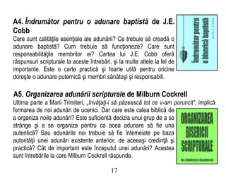 A4. Îndrumător pentru o adunare baptistă de J.E.
Cobb
Care sunt calităţile esenţiale ale adunării? Ce trebuie să creadă o
adunare baptistă? Cum trebuie să funcţioneze? Care sunt
responsabilităţile membrilor ei? Cartea lui J.E. Cobb oferă
răspunsuri scripturale la aceste întrebări, şi la multe altele la fel de
importante. Este o carte practică şi foarte utilă pentru oricine
doreşte o adunare puternică şi membri sănătoşi şi responsabili.
A5. Organizarea adunării scripturale de Milburn Cockrell
Ultima parte a Marii Trimiteri, „învăţaţi-i să păzească tot ce v-am poruncit”, implică
formarea de noi adunări de ucenici. Dar care este calea biblică de
a organiza noile adunări? Este suficientă decizia unui grup de a se
strânge şi a se organiza pentru ca acea adunare să fie una
autentică? Sau adunările noi trebuie să fie întemeiate pe baza
autorităţii unei adunări existente anterior, de aceeaşi credinţă şi
practică? Cât de important este începutul unei adunări? Acestea
sunt întrebările la care Milburn Cockrell răspunde.
17
 