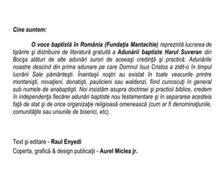 Cine suntem:
O voce baptistă în România (Fundaţia Mantachie) reprezintă lucrarea de
tipărire şi distribuire de literatură gratuită a Adunării baptiste Harul Suveran din
Bocşa alături de alte adunări surori de aceeaşi credinţă şi practică. Adunările
noastre descind din prima adunare pe care Domnul Isus Cristos a zidit-o în timpul
lucrării Sale pământeşti. Înaintaşii noştri au existat în toate veacurile printre
montanişti, novaţieni, donatişti, paulicieni sau waldenzi, fiind cunoscuţi în general
sub numele de anabaptişti. Noi insistăm asupra doctrinei şi practicii biblice, credem
în independenţa fiecărei adunări baptiste nou testamentare şi în separarea acesteia
faţă de stat şi de orice organizaţie religioasă omenească (cum ar fi denominaţiunile,
comunităţile sau uniunile de biserici, etc).
Text şi editare - Raul Enyedi
Coperta, grafică & design publicaţii - Aurel Miclea jr.
 
