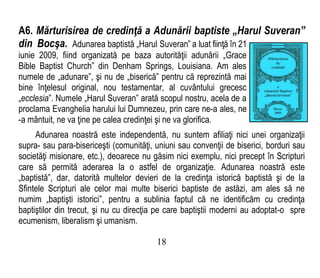 A6. Mărturisirea de credinţă a Adunării baptiste „Harul Suveran”
din Bocşa. Adunarea baptistă „Harul Suveran” a luat fiinţă în 21
iunie 2009, fiind organizată pe baza autorităţii adunării „Grace
Bible Baptist Church” din Denham Springs, Louisiana. Am ales
numele de „adunare”, şi nu de „biserică” pentru că reprezintă mai
bine înţelesul original, nou testamentar, al cuvântului grecesc
„ecclesia”. Numele „Harul Suveran” arată scopul nostru, acela de a
proclama Evanghelia harului lui Dumnezeu, prin care ne-a ales, ne
-a mântuit, ne va ţine pe calea credinţei şi ne va glorifica.
Adunarea noastră este independentă, nu suntem afiliaţi nici unei organizaţii
supra- sau para-bisericeşti (comunităţi, uniuni sau convenţii de biserici, borduri sau
societăţi misionare, etc.), deoarece nu găsim nici exemplu, nici precept în Scripturi
care să permită aderarea la o astfel de organizaţie. Adunarea noastră este
„baptistă”, dar, datorită multelor devieri de la credinţa istorică baptistă şi de la
Sfintele Scripturi ale celor mai multe biserici baptiste de astăzi, am ales să ne
numim „baptişti istorici”, pentru a sublinia faptul că ne identificăm cu credinţa
baptiştilor din trecut, şi nu cu direcţia pe care baptiştii moderni au adoptat-o spre
ecumenism, liberalism şi umanism.
18
 
