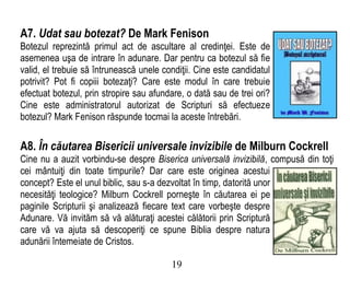 A7. Udat sau botezat? De Mark Fenison
Botezul reprezintă primul act de ascultare al credinţei. Este de
asemenea uşa de intrare în adunare. Dar pentru ca botezul să fie
valid, el trebuie să întrunească unele condiţii. Cine este candidatul
potrivit? Pot fi copiii botezaţi? Care este modul în care trebuie
efectuat botezul, prin stropire sau afundare, o dată sau de trei ori?
Cine este administratorul autorizat de Scripturi să efectueze
botezul? Mark Fenison răspunde tocmai la aceste întrebări.
A8. În căutarea Bisericii universale invizibile de Milburn Cockrell
Cine nu a auzit vorbindu-se despre Biserica universală invizibilă, compusă din toţi
cei mântuiţi din toate timpurile? Dar care este originea acestui
concept? Este el unul biblic, sau s-a dezvoltat în timp, datorită unor
necesităţi teologice? Milburn Cockrell porneşte în căutarea ei pe
paginile Scripturii şi analizează fiecare text care vorbeşte despre
Adunare. Vă invităm să vă alăturaţi acestei călătorii prin Scriptură
care vă va ajuta să descoperiţi ce spune Biblia despre natura
adunării întemeiate de Cristos.
19
 