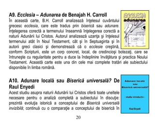 A9. Ecclesia – Adunarea de Benajah H. Carroll
În această carte, B.H. Carroll analizează înţelesul cuvântului
grecesc ecclesia, care este tradus prin biserică sau adunare.
Înţelegerea corectă a termenului înseamnă înţelegerea corectă a
naturii Adunării lui Cristos. Autorul analizează uzanţa şi înţelesul
termenului atât în Noul Testament, cât şi în Septuaginta şi în
autorii greci clasici şi demonstrează că o ecclesie creştină,
conform Scripturii, este un corp concret, local, de credincioşi botezaţi, care se
întruneşte cu regularitate pentru a duce la îndeplinire învăţătura şi practica Noului
Testament. Această carte este una din cele mai complete tratări ale subiectului
disponibile în limba română.
A10. Adunare locală sau Biserică universală? De
Raul Enyedi
Acest studiu asupra naturii Adunării lui Cristos oferă toate uneltele
necesare pentru o analiză completă a subiectului în discuţie:
prezintă evoluţia istorică a conceptului de Biserică universală
invizibilă; continuă cu o comparaţie a conceptului de biserică în
20
 