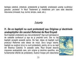 teologia catolică, ortodoxă, protestantă şi baptistă; analizează uzanţa cuvântului
grecesc „ecclesia” în Noul Testament şi metaforele prin care este descrisă
Adunarea (mireasă, trup, turmă, templu, casă, etc.).
Istorie
I1. De ce baptiştii nu sunt protestanţi sau Originea şi doctrinele
anabaptiştilor din secolul Reformei de Raul Enyedi
Sunt baptiştii protestanţi sau neo-protestanţi? Aşa sunt percepuţi ei
de celelalte confesiuni şi aşa se şi prezintă lumii. Dar nu toţi
baptiştii acceptă această opinie. De fapt, ideea că baptiştii sunt
produsul Reformei este destul de nouă. De-a lungul istoriei,
baptiştii au susţinut că ei nu sunt protestanţi, pentru că nu au ieşit
din Biserica Catolică. În această carte, Raul Enyedi descrie
mişcarea anabaptistă care, prin origine şi doctrine specifice, era
fundamental diferită de protestanţi. Autorul începe prin descrierea
21
 