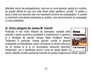 diferitelor ramuri ale anabaptismului, care era un nume general, aplicat la o mulţime
de grupări diferite tot aşa cum este folosit astăzi apelativul „pocăiţi”. În partea a
doua a cărţii sunt descrise cele mai importante doctrine ale anabaptiştilor, în paralel
cu doctrinele echivalente protestante şi catolice, care demonstrează că anabaptiştii
nu erau protestanţi.
I2. Urma sângelui de James M. Carroll
Publicată în mai multe milioane de exemplare, această carte
prezintă o istorie succintă şi accesibilă a creştinismului în general,
şi a rămăşiţei de adunări rămase fidele învăţăturii Noului
Testament în particular. Aceste adunări, numite în general
anabaptiste (re-botezătoare, pentru că botezau la vârstă matură pe
cei ce veneau la ei şi nu recunoşteau botezurile bisericilor
tradiţionale), pot fi identificate printr-o urmă de sânge lăsată în
istorie, datorită cruntelor persecuţii îndurate din partea creştinismului oficial, apostat.
22
 