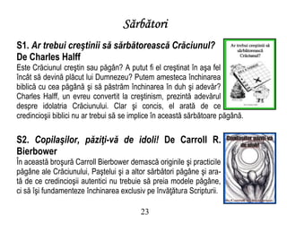 Sărbători
S1. Ar trebui creştinii să sărbătorească Crăciunul?
De Charles Halff
Este Crăciunul creştin sau păgân? A putut fi el creştinat în aşa fel
încât să devină plăcut lui Dumnezeu? Putem amesteca închinarea
biblică cu cea păgână şi să păstrăm închinarea în duh şi adevăr?
Charles Halff, un evreu convertit la creştinism, prezintă adevărul
despre idolatria Crăciunului. Clar şi concis, el arată de ce
credincioşii biblici nu ar trebui să se implice în această sărbătoare păgână.
S2. Copilaşilor, păziţi-vă de idoli! De Carroll R.
Bierbower
În această broşură Carroll Bierbower demască originile şi practicile
păgâne ale Crăciunului, Paştelui şi a altor sărbători păgâne şi ara-
tă de ce credincioşii autentici nu trebuie să preia modele păgâne,
ci să îşi fundamenteze închinarea exclusiv pe învăţătura Scripturii.
23
 