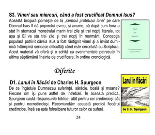 S3. Vineri sau miercuri, când a fost crucificat Domnul Isus?
Această broşură porneşte de la „semnul profetului Iona” pe care
Domnul Isus îl dă poporului evreu, şi anume, că după cum Iona a
stat în stomacul monstrului marin trei zile şi trei nopţi literale, tot
aşa şi El va sta trei zile şi trei nopţi în mormânt. Concepţia
populară potrivit căreia Isus a fost răstignit vineri şi a înviat dumi-
nică întâmpină serioase dificultăţi când este cercetată cu Scriptura.
Acest material vă oferă şi o schiţă cu evenimentele petrecute în
ultima săptămână înainte de crucificare, în ordine cronologică.
Diferite
D1. Lanul în flăcări de Charles H. Spurgeon
De ce îngăduie Dumnezeu suferinţă, sărăcie, boală şi moarte?
Fiecare om îşi pune astfel de întrebări. În această predică,
Spurgeon caută răspunsurile biblice, atât pentru cei credincioşi cât
şi pentru necredincioşi. Recomandăm această predică fiecărui
credincios, însă ea este folositoare tuturor celor ce suferă.
24
 