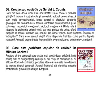 D2. Creaţie sau evoluţie de Gerald J. Counts
Care din cele două teorii este adevărată? Care poate fi probată
ştiinţific? Într-un limbaj simplu şi accesibil, autorul demonstrează
cum legile termodinamicii, legea cauzei şi efectului, straturile
geologice ale pământului şi fosilele contrazic evoluţionismul şi se
potrivesc modelului creaţionist. Autorul susţine că Biblia oferă
răspuns la problema originii vieţii, dar mai presus de orice, oferă
răspuns la marile întrebări ale omului: De unde venim? Cine suntem? Încotro ne
îndreptăm? Care este sensul vieţii? Vom răspunde înaintea cuiva pentru faptele
noastre? Această broşură este foarte utilă în evanghelizarea printre elevi, studenţi.
D3. Care este problema copiilor de astăzi? De
Milburn Cockrell
Ruptura dintre generaţii pare astăzi mai acută decât oricând. Mulţi
părinţi simt că nu îşi înţeleg copiii şi nu pot reuşi să comunice cu ei.
Milburn Cockrell contrazice populara idee că vina este întotdeauna
de partea tinerei generaţii. Autorul încearcă să identifice cauzele
problemelor şi să ofere soluţiile Scripturii.
25
 