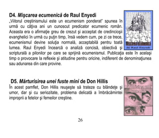 D4. Mişcarea ecumenică de Raul Enyedi
„Viitorul creştinismului este un ecumenism ponderat” spunea în
urmă cu câţiva ani un cunoscut predicator ecumenic român.
Aceasta era o afirmaţie greu de crezut şi acceptat de credincioşii
evanghelici în urmă cu puţin timp, însă vedem cum, pe zi ce trece,
ecumenismul devine soluţia normală, acceptabilă pentru toată
lumea. Raul Enyedi încearcă o analiză concisă, obiectivă şi
scripturală a pilonilor pe care se sprijină ecumenismul. Publicaţia este în acelaşi
timp o provocare la reflexie şi atitudine pentru oricine, indiferent de denominaţiunea
sau adunarea din care provine.
D5. Mărturisirea unei fuste mini de Don Hillis
În acest pamflet, Don Hillis reuşeşte să trateze cu blândeţe şi
umor, dar şi cu seriozitate, problema delicată a îmbrăcămintei
improprii a fetelor şi femeilor creştine.
26
 