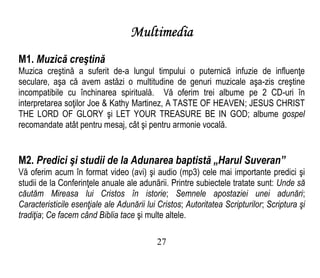Multimedia
M1. Muzică creştină
Muzica creştină a suferit de-a lungul timpului o puternică infuzie de influenţe
seculare, aşa că avem astăzi o multitudine de genuri muzicale aşa-zis creştine
incompatibile cu închinarea spirituală. Vă oferim trei albume pe 2 CD-uri în
interpretarea soţilor Joe & Kathy Martinez, A TASTE OF HEAVEN; JESUS CHRIST
THE LORD OF GLORY şi LET YOUR TREASURE BE IN GOD; albume gospel
recomandate atât pentru mesaj, cât şi pentru armonie vocală.
M2. Predici şi studii de la Adunarea baptistă „Harul Suveran”
Vă oferim acum în format video (avi) şi audio (mp3) cele mai importante predici şi
studii de la Conferinţele anuale ale adunării. Printre subiectele tratate sunt: Unde să
căutăm Mireasa lui Cristos în istorie; Semnele apostaziei unei adunări;
Caracteristicile esenţiale ale Adunării lui Cristos; Autoritatea Scripturilor; Scriptura şi
tradiţia; Ce facem când Biblia tace şi multe altele.
27
 
