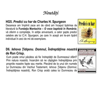 Noutăţi
HG5. Predici cu har de Charles H. Spurgeon
Deoarece am împlinit zece ani de când am început tipărirea de
literatură la Fundaţia Mantachie – O voce baptistă în România,
vă oferim o compilaţie, în ediţie aniversară, a celor şapte predici
celebre ale lui C.H. Spurgeon, pe care în aceşti ani le-am tipărit
individual în zeci de mii de exemplare.
D6. Iehova Ţidqenu. Domnul, Îndreptăţirea noastră
de Ron Crisp.
Cum poate omul păcătos să fie îndreptăţit de Dumnezeul sfânt?
Prin natura noastră, încercăm să ne câştigăm îndreptăţirea prin
propriile noastre fapte sau merite. Plecând de la unul din numele
lui Dumnezeu din Vechiul Testament, Iehova Ţidqenu (Domnul,
Îndreptăţirea noastră), Ron Crisp arată calea lui Dumnezeu de
 