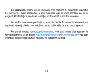 De asemenea, pentru toţi cei interesaţi care studiază cu seriozitate Cuvântul
lui Dumnezeu, avem disponibile şi alte materiale, atât în limba română, cât şi în
engleză. Contactaţi-ne la adresa fundaţiei pentru o listă a acestor materiale.
În cazul în care unele publicaţii nu sunt disponibile în momentul comenzii, vă
rugăm să reveniţi ulterior. Noi retipărim mereu publicaţiile care au stocul epuizat.
Pe site-ul nostru, www.abaptistvoice.com, veţi găsi multe alte resurse în
format electronic, iar pe blogul http://adunareaharulsuveran.wordpress.com veţi găsi
informaţii despre viaţa adunării noastre. Vă aşteptăm cu drag.
28
 
