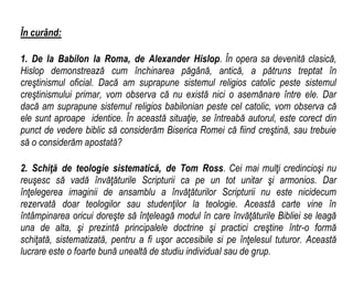 În curând:
1. De la Babilon la Roma, de Alexander Hislop. În opera sa devenită clasică,
Hislop demonstrează cum închinarea păgână, antică, a pătruns treptat în
creştinismul oficial. Dacă am suprapune sistemul religios catolic peste sistemul
creştinismului primar, vom observa că nu există nici o asemănare între ele. Dar
dacă am suprapune sistemul religios babilonian peste cel catolic, vom observa că
ele sunt aproape identice. În această situaţie, se întreabă autorul, este corect din
punct de vedere biblic să considerăm Biserica Romei că fiind creştină, sau trebuie
să o considerăm apostată?
2. Schiţă de teologie sistematică, de Tom Ross. Cei mai mulţi credincioşi nu
reuşesc să vadă învăţăturile Scripturii ca pe un tot unitar şi armonios. Dar
înţelegerea imaginii de ansamblu a învăţăturilor Scripturii nu este nicidecum
rezervată doar teologilor sau studenţilor la teologie. Această carte vine în
întâmpinarea oricui doreşte să înţeleagă modul în care învăţăturile Bibliei se leagă
una de alta, şi prezintă principalele doctrine şi practici creştine într-o formă
schiţată, sistematizată, pentru a fi uşor accesibile si pe înţelesul tuturor. Această
lucrare este o foarte bună unealtă de studiu individual sau de grup.
 