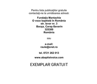 Pentru lista publicaţiilor gratuite
contactaţi-ne la următoarea adresă:
Fundaţia Mantachie
O voce baptistă în România
str. Izvor nr. 3
Bocşa, Caraş-Severin
325300
România
sau
e-mail:
raule@xnet.ro
tel. 0721 262 013
www.abaptistvoice.com
EXEMPLAR GRATUIT
 