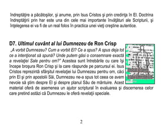 îndreptăţire a păcătoşilor, şi anume, prin Isus Cristos şi prin credinţa în El. Doctrina
îndreptăţirii prin har este una din cele mai importante învăţături ale Scripturii, şi
înţelegerea ei va fi de un real folos în practica unei vieţi creştine autentice.
D7. Ultimul cuvânt al lui Dumnezeu de Ron Crisp
„A vorbit Dumnezeu? Cum a vorbit El? Ce a spus? A spus deja tot
ce a intenţionat să spună? Unde putem găsi o consemnare exactă
a revelaţiei Sale pentru om?” Acestea sunt întrebările cu care îşi
începe broşura Ron Crisp şi la care răspunde pe parcursul ei. Isus
Cristos reprezintă sfârşitul revelaţiei lui Dumnezeu pentru om, căci
prin El şi prin apostolii Săi, Dumnezeu ne-a spus tot ceea ce avem
nevoie să ştim despre El şi despre planul Său de mântuire. Acest
material oferă de asemenea un ajutor scriptural în evaluarea şi discernerea celor
care pretind astăzi că Dumnezeu le oferă revelaţii speciale.
2
 