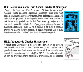 HG6. Mântuirea, numai prin har de Charles H. Spurgeon
„Dacă tu faci un pas către Dumnezeu, El face doi către tine”.
Această zicală populară reprezintă concepţia celor mai mulţi
despre felul cum se obţine mântuirea. Însă această concepţie este
nebiblică şi prezintă o evanghelie falsă, deoarece afirmă că
mântuirea este parţial meritul lui Dumnezeu şi parţial meritul
omului. În această predică, C.H. Spurgeon explică ce înseamnă
cuvintele apostolului Pavel, „El ne-a mântuit şi ne-a dat o chemare
sfântă, nu pentru faptele noastre, ci după hotărârea Lui şi după
harul care ne-a fost dat în Cristos Isus, înainte de veşnicii...”
H2.3. Alegerea de Charles H. Spurgeon
A făcut oare Dumnezeu o alegere între oameni în ce priveşte
mântuirea? Dacă da, a ales Dumnezeu oameni pentru că a
prevăzut ceva bun în ei, vreun merit care să îi recomande, vreo
dorinţă de mântuire sau de credinţă în El? Scriptura afirmă că nici
un om nu are vreun merit înaintea lui Dumnezeu, şi că alegerea
3
 