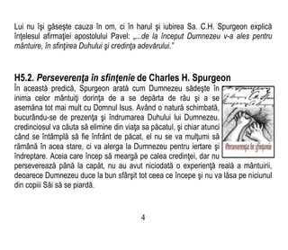 Lui nu îşi găseşte cauza în om, ci în harul şi iubirea Sa. C.H. Spurgeon explică
înţelesul afirmaţiei apostolului Pavel: „...de la început Dumnezeu v-a ales pentru
mântuire, în sfinţirea Duhului şi credinţa adevărului.”
H5.2. Perseverenţa în sfinţenie de Charles H. Spurgeon
În această predică, Spurgeon arată cum Dumnezeu sădeşte în
inima celor mântuiţi dorinţa de a se depărta de rău şi a se
asemăna tot mai mult cu Domnul Isus. Având o natură schimbată,
bucurându-se de prezenţa şi îndrumarea Duhului lui Dumnezeu,
credinciosul va căuta să elimine din viaţa sa păcatul, şi chiar atunci
când se întâmplă să fie înfrânt de păcat, el nu se va mulţumi să
rămână în acea stare, ci va alerga la Dumnezeu pentru iertare şi
îndreptare. Aceia care încep să meargă pe calea credinţei, dar nu
perseverează până la capăt, nu au avut niciodată o experienţă reală a mântuirii,
deoarece Dumnezeu duce la bun sfârşit tot ceea ce începe şi nu va lăsa pe niciunul
din copiii Săi să se piardă.
4
 