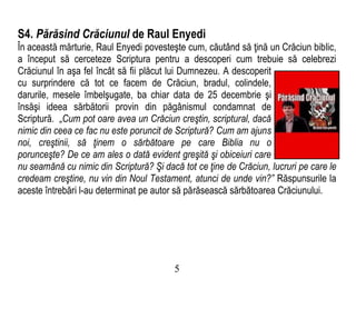 S4. Părăsind Crăciunul de Raul Enyedi
În această mărturie, Raul Enyedi povesteşte cum, căutând să ţină un Crăciun biblic,
a început să cerceteze Scriptura pentru a descoperi cum trebuie să celebrezi
Crăciunul în aşa fel încât să fii plăcut lui Dumnezeu. A descoperit
cu surprindere că tot ce facem de Crăciun, bradul, colindele,
darurile, mesele îmbelşugate, ba chiar data de 25 decembrie şi
însăşi ideea sărbătorii provin din păgânismul condamnat de
Scriptură. „Cum pot oare avea un Crăciun creştin, scriptural, dacă
nimic din ceea ce fac nu este poruncit de Scriptură? Cum am ajuns
noi, creştinii, să ţinem o sărbătoare pe care Biblia nu o
porunceşte? De ce am ales o dată evident greşită şi obiceiuri care
nu seamănă cu nimic din Scriptură? Şi dacă tot ce ţine de Crăciun, lucruri pe care le
credeam creştine, nu vin din Noul Testament, atunci de unde vin?” Răspunsurile la
aceste întrebări l-au determinat pe autor să părăsească sărbătoarea Crăciunului.
5
 