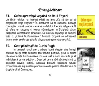 Evanghelizare
E1. Calea spre viaţă veşnică de Raul Enyedi
Un tânăr religios l-a întrebat odată pe Isus „Ce să fac ca să
moştenesc viaţa veşnică?” În întrebarea sa se cuprinde întreaga
concepţie umană despre salvarea sufletului. Fiecare religie caută
să ofere un răspuns şi reţeta mântuitoare. În Scriptură găsim
răspunsul la întrebarea tânărului: „Ce este cu neputinţă la oameni,
este cu putinţă la Dumnezeu.” Această broşură se adresează
tuturor celor ce doresc să afle singura cale spre viaţă veşnică.
E2. Caut păcătoşi! de Curtis Pugh
În general, omul are o părere bună despre sine însuşi,
căutând să îşi arate celorlalţi doar laturile pozitive, şi să îşi scuze
păcatele în faţa lui Dumnezeu. Cristos însă a venit să caute şi să
mântuiască pe cei păcătoşi. Doar cei ce se văd păcătoşi simt cu
adevărat nevoia iertării. Această broşură lansează tuturor
provocarea de a-şi analiza propria stare din prisma standardului de
dreptate al lui Dumnezeu.
6
 