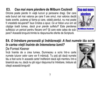 E3. Cea mai mare pierdere de Milburn Cockrell
Oricine poate pierde în viaţă lucruri şi persoane dragi. Dar care
este bunul cel mai valoros pe care îl are omul, mai valoros decât
toate averile, puterea şi faima şi care, odată pierdut, nu mai poate
fi vreodată recuperat? Isus Cristos a spus: Ce ar folosi unui om să
câştige toată lumea, dacă şi-ar pierde sufletul? Este pierderea
sufletului un pericol pentru fiecare om? Şi care este calea de scă-
pare? Această broşură trimite la răspunsurile oferite de Scriptură.
E4. O întrebare personală şi îndrăzneaţă: A fost numele tău scris
în cartea vieţii înainte de întemeierea lumii?
De Forrest Keener
Încă înainte de a crea lumea, Dumnezeu a scris într-o carte
numele tuturor celor care vor fi mântuiţi. Tu poţi ştii dacă numele
tău a fost scris în această carte! Indiferent dacă eşti membru într-o
biserică sau nu, dacă nu ştii sigur răspunsul la întrebare, trebuie să
citeşti această broşură!
7
 