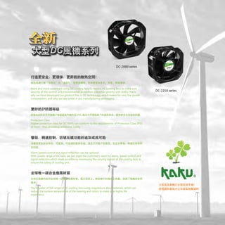 DC-2880 series
More and more customers using DC cooling fans to replace AC cooling fans to make sure
security of the control unit.Environmental protection is another priority with KAKU.This is
why we have developed our product line in DC technology, which makes for very low power
consumption, and why we take pride in our manufacturing philosophy.
Protection Class
Higher protection class for DC FANS can conform to the requirements of Protection Class !PSS
at most , thus providing additional Safety.
J,1l;lilff~t!!!lm~~1'!%!:, RTi:i:i~IJ, RT~ilil~llil:~MlU~t:, iii.lE::f'liil~P~~*' RT~lmlU~, M~~lM~llft
tm1JJ1i~
Alarm,speed control and signal reflection can be optional.
With a wide range of DC fans, we can meet the customer's need for alarm, speed control and
signal reflection,which make possible to monitoring the varying si~nals of the cooling fans to
ensure the safety of cooling unit.
~ ~DCJi!Al!li1H!H!l ~J;!<lll­
ll!J~
peller of full range of C cooling fans using magnesium allo aterials, which can
redu the surface tempera re of the bearing and rotors to make s e highly life
DC-2258 series
:;ld!:il[ifitJil.~B:i:iiitJl:ti5rm~!
~·~~fo-&:l:tl!3t0iil~l!Xt~IJBJ~fl
 