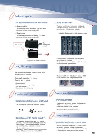6
Homing by hit-to-stop
Wire saving can be achieved with elimination of the limit
switch and over travel signal. Moreover, several homing
functions allows homing program creation to be
simplified only by combining the servo parameters.
Creating complicated program of homing in the host
controller is no more necessary.
Motor stop method setting is enabled
- Alarm occurrence
- Main power supply is OFF.
- Servo ON signal is OFF.
Selection among rapid deceleration stop, DB stop, and
coast-to-stop is enabled under the above conditions.
Since limiting output torque at desired value is possible
even if rapid deceleration stops is selected, impact
shock to the machine can be reduced.
* However, it is enabled when the control power supply is input.
New notch filter (auto notch filter)
The notch filter is set automatically upon detection of mechanical resonance.
Because detection and calculation are always conducted while the auto notch filter remains turned
on, resonance frequencies changing by time are effectively filtered.
Auto notch filter OFF
Mechanical resonance point Notch filter
Auto notch filter ON
50%
Torque
500r/min
Speed
Resonance is eliminated.
The notch filter frequency
and attenuation are
automatically set.
Notch filter
attenuation
Notch filter
frequency
Features
Fast and accurate positioning is realized.
New high speed servo control engine
Frequency response 1500Hz
˾Time necessary to settling to 1Ȑm accuracy 4ms
1/10000 rotation accuracy with a 10mm ball screw = 1Ȑm
˾Cycle time reduction 1.2s 1s
Increased motor rotation speed
Max. rotation speed 6000r/min
Fine resolution encoder
18-bit absolute/incremental 262,144 pulses
20-bit incremental 1,048,576 pulses
New control functions
Completion signal
Position deviation
Feedback speed
Command speed
Rotation
speed
Time
New
Max:6000r/min
Traveling
distance
: 100
revolutions
Conventional
Max:5000r/min
+-1Ȑm
4.0ms
10ms
About 1s Cycle time reduced
by about 20%About 1.2s
High performance frequency response (1500Hz),
high rotation speed (6000r/min) and high
resolution encoder reduce the cycle time and
make faster and more accurate positioning and
settling possible.
 