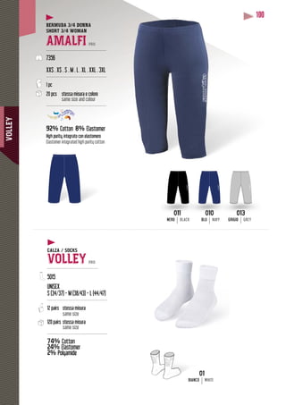 VOLLEY
100
BERMUDA 3/4 DONNA
SHORT 3/4 WOMAN
AMALFI PRO
---------------------------------------------
7356
XXS . XS . S . M . L . XL . XXL . 3XL
---------------------------------------------
1 pc
20 pcs stessa misura e colore
same size and colour
---------------------------------------------
92% Cotton 8% Elastomer
High purity, integrato con elastomero
Elastomer integrated high purity cotton
013
GRIGIO GREY
010
BLU NAVY
011
NERO BLACK
01
BIANCO WHITE
CALZA / SOCKS
VOLLEY PRO
--------------------------------------
5015
UNISEX
S (34/37) - M (38/43) - L (44/47)
---------------------------------------------
12 pairs stessa misura
same size
120 pairs stessa misura
same size
---------------------------------------------
74% Cotton
24% Elastomer
2% Polyamide
 