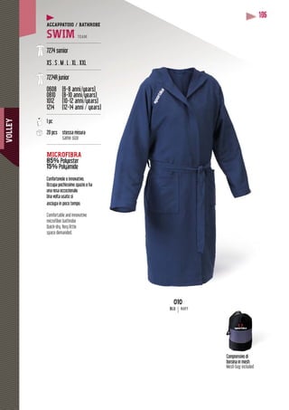 VOLLEY
106
Comprensivo di
borsina in mesh
Mesh bag included
010
BLU NAVY
ACCAPPATOIO / BATHROBE
SWIM TEAM
----------------------------------------
7274 senior
XS . S . M . L . XL . XXL
----------------------------------------
7274R junior
0608 (6-8 anni/years)
0810 (8-10 anni/years)
( y )( y
1012 (10-12 anni/years)
( y )( y
1214 (12-14 anni / years)
y
----------------------------------------
1 pc
20 pcs stessa misura
same size
----------------------------------------
MICROFIBRA
85% sterPolyester
15% PolyamidePolyam
y
Confortevole e innovativo.
Occupa pochissimo spazio e ha
una resa eccezionale.
Una volta usato si
asciuga in poco tempo.
Comfortable and innovative
microfiber bathrobe
Quick-dry. Very little
space demanded.
 