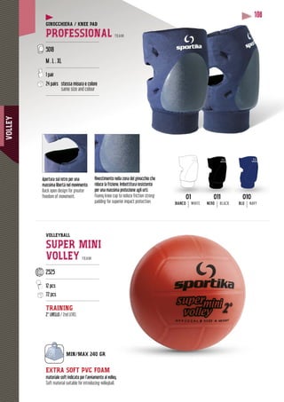 VOLLEY
108
GINOCCHIERA / KNEE PAD
PROFESSIONAL TEAM
----------------------------------------
5018
M . L . XL
----------------------------------------
1 pair
24 pairs stessa misura e colore
same size and colour
----------------------------------------
VOLLEYBALL
SUPER MINI
VOLLEY TEAM
----------------------------------------
2525
----------------------------------------
12 pcs
72 pcs
----------------------------------------
TRAINING
2° LIVELLO / 2nd LEVEL
Rivestimento nella zona del ginocchio che
riduce la frizione. Imbottitura resistente
per una massima protezione agli urti.
Foamy knee cup to reduce friction strong
padding for superior impact protection.
Apertura sul retro per una
massima libertà nel movimento.
Back open design for greater
freedom of movement.
EXTRA SOFT PVC FOAM
materiale soft indicato per l’avviamento al volley.
Soft material suitable for introducing volleyball.
011
NERO BLACK
010
BLU NAVY
01
BIANCO WHITE
 