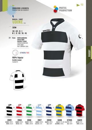 RUGBY
113
0101101011
BIANCO
NERO
WHITE
BLACK
01040104
BIANCO
ROSSO
WHITE
RED
01060106
BIANCO
VERDE
WHITE
GREEN
01070107
BIANCO
CELESTE
WHITE
SKY
0101001010
BIANCO
BLU
WHITE
NAVY
02080208
GIALLO
AZZURRO
YELLOW
ROYAL
0701007010
CELESTE
BLU
SKY
NAVY
0401104011
ROSSO
NERO
RED
BLACK
MAGLIA / SHIRT
UDINE PRO
---------------------------------------
3026M
3XS . XXS . XS . S
M . L . XL . XXL . 3XL . 4XL
--------------------------------------
10 pcs minimo produzione:
stesso colore
massimo 3 misure
minimum production:
same colour,
max 3 different sizes
----------------------------------------
100% Polyester
Vestibilità standard
Standard fit
DUZIONE A RICHIESTAPRODUZ
duction on requestproduc
STRONG TEX
digital
production
 
