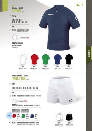RUGBY
115
01
BIANCO WHITE
011
NERO BLACK
01 011
BIANCO WHITE ROSSO RED VERDE GREEN BLU NAVY NERO BLACK
01 04 06 010 011
1
MAGLIA / SHIRT
CORK PRO
---------------------------------------
3022M
3XS . XXS . XS . S
M . L . XL . XXL . 3XL . 4XL
--------------------------------------
1 pc
20 pcs stessa misure e colore
same size and colour
---------------------------------------
100% Polyester
Vestibilità standard
Standard fit
PANTALONCINO / SHORT
MILTON PRO
-------------------------------------------------------------------
3023
3XS . XXS . XS . S . M . L . XL . XXL . 3XL . 4XL
-------------------------------------------------------------------
1 pc
20 pcs stessa misure e colore / same size and colour
-------------------------------------------------------------------
100% Polyester Vestibilità standard / Standard fit
-------------------------------------------------------------------
PRODUZIONE A RICHIESTA
production on request
04 06 010
rosso verde blu
red green navy
-------------------------------------------------------------------
10 pcs minimo produzione stessa misura e colore
minimum production same size and colour
STRONG TEX
STRONG TEX
 
