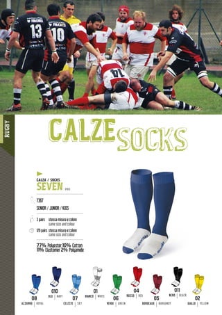 RUGBY
11611111111111111111111111111111111111111111111666666666666666666666666666666666666
CALZEsocks
CALZA / SOCKS
SEVEN PRO
---------------------------------------------
7367
SENIOR / JUNIOR / KIDS
---------------------------------------------
3 pairs stessa misura e colore
same size and colour
120 pairs stessa misura e colore
same size and colour
---------------------------------------------
77% Polyester 10% Cotton
11% Elastomer
yy
2% Polyamide
ROSSO RED
08
AZZURRO ROYAL
BLU NAVY
02
GIALLO YELLOW
06
VERDE GREEN
07
CELESTE SKY
BIANCO WHITE NERO BLACK
05
BORDEAUX BURGUNDY
 