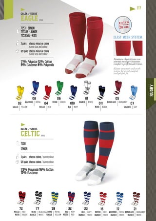 RUGBY
117
01
BIANCO WHITE
GIALLO YELLOW ROSSO RED
05
BORDEAUX BURGUNDY
06
VERDE GREEN
08
AZZURRO ROYAL
010
BLU NAVY
011
NERO BLACK
Struttura elasticizzata con
sistema mesh per massimo
comfort e perfetta aderenza
pp
.
Elastic structure and mesh
system for great comfort
and perfect ﬁt.
e x t r a
28 cm
elast mesh system
CALZA / SOCKS
EAGLE PRO
---------------------------------------------
7253 - SENIOR
7253JR - JUNIOR
7253Kids - KIDS
---------------------------------------------
3 pairs stessa misura e colore
same size and colour
120 pairs stessa misura e colore
same size and colour
---------------------------------------------
71% Polyester 12% Cotton
9% Elastomer
yy
8% Polyamide
CELESTE SKY
17
AZZURRO
BIANCO
ROYAL
WHITE
21
BORDEAUX
BIANCO
BURGUNDY
WHITE
15
ROSSO
BIANCO
RED
WHITE
AZZURRO
GIALLO
ROYAL
YELLOW
32
BLU
ROSSO
NAVY
RED
33
BLU
BIANCO
NAVY
WHITE
72
ROSSO
NERO
RED
BLACK
77
NERO
BIANCO
BLACK
WHITE
CALZA / SOCKS
CELTIC PRO
---------------------------------------------
7200
SENIOR
---------------------------------------------
3 pairs stesso colore / same colour
120 pairs stesso colore / same colour
---------------------------------------------
72% Polyamide 16% Cotton
12% Elastomer
yy
 