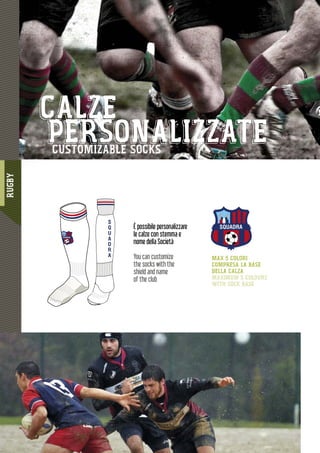 RUGBY
11811111111111111111188888888888888888888888888888888888888888888888888888
SQUADRA
S
Q
U
A
D
R
A
SQUADRA
MAX 5 COLORI
COMPRESA LA BASE
DELLA CALZA
MAXIMUM 5 COLOURS
WITH SOCK BASE
È possibile personalizzare
le calze con stemma e
nome della Società
You can customize
the socks with the
shield and name
of the club
CALZE
PERSONALIZZATECUSTOMIZABLE SOCKS
 