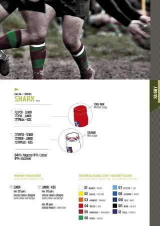 RUGBY
1191111111111111111111111111111111111111111111111111111111111111111111111111111111111111111111111111111111111111111111999999999999999999999999999999
01 BIANCO / WHITE
02 GIALLO / YELLOW
03 ARANCIO / ORANGE
04 ROSSO / RED
05 BORDEAUX / BURGUNDY
06 VERDE / GREEN
07 CELESTE / SKY
08 AZZURRO / ROYAL
010 BLU / NAVY
011 NERO / BLACK
12 VIOLA / PURPLE
SENIOR
min. 120 pairs
stesso colore e disegno
same colour and design
JUNIOR / KIDS
min. 120 pairs
stesso colore e disegno
same colour and design
min. 60 pairs
stessa misura / same size
SQUADRA
SQUADRA
CON RIGHE
With stripe
SENZA RIGHE
Without stripe
PERSONALIZZABILE CON I SEGUENTI COLORI
CUSTOMIZABLE WITH THE FOLLOWING COLOURS
MINIMO PRODUZIONE
MINIMUM PRODUCTION
ZA / SOCKSCALZA /
SHARK PRO
-------------------------------------------------
7271PSR - SENIOR
7271PJR - JUNIOR
7271PKids - KIDS
-------------------------------------------------
7271RPSR - SENIOR
7271RPJR - JUNIOR
7271RPKids - KIDS
-------------------------------------------------
84% Polyester 8% Cotton
8% Elastomer
y
 