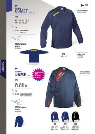 JACKETS
128
Coulisse in vita
Drawstring
at bottom
angentiProfili catarifra
Reflecting piping
218
BLU
AZZURRO
BIANCO
NAVY
ROYAL
WHITE
866
NERO
GRIGIO
BIANCO
BLACK
GREY
WHITE
113
BLU
ROSSO
BIANCO
NAVY
RED
WHITE
AD ESAURIMENTO
SCORTE
ONLY AVAILABLE
UNTIL IN STOCK
GIUBBINO
COMET TEAM - V15
---------------------------------------------
7355
4XS . 3XS . XXS . XS . S
M . L . XL . XXL . 3XL
---------------------------------------------
1 pc
25 pcs stessa misura
same size
---------------------------------------------
100% Polyester
Antivento
Windbreaker
GIUBBINO
DAMP TEAM
---------------------------------------
7237
3XS . XXS . XS . S
M . L . XL . XXL . 3XL
---------------------------------------
1 pc
25 pcs stessa misura e colore
same size and colour
---------------------------------------
100% Polyester
Antivento
Windbreaker
TONTO Fori per traspirazione
Breathability system
010
BLU NAVY
 