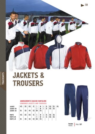 TRACKSUITS
134
JACKET
JACKET SR
JACKET JR
PANTS
PANTS SR
PANTS JR
ABBINAMENTO GIACCHE PANTALONI
combined jackets and trousers
4XS 3XS XXS XS S M L XL XXL 3XL 4XL
S M L XL XXL 3XL
116 128 140 152 164 176
4XS 3XS XXS XS S M L XL XXL 3XL
S M L XL XXL 3XL
116 128 140 152 164 176
JACKETS &
TROUSERS
Pantaloni
Trousers
pag. 137}
 