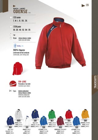 TRACKSUITS
135
391
LU
LO
CO
NAVY
YELLOW
WHITE
669
GIO
ERO
NCO
GREY
BLACK
WHITE
GRI
NE
BIAN
981
BLU
CELESTE
BIANCO
NAVY
SKY
WHITE
BL
GIALL
BIANC
Y
CK
TE
511
BIANCO
BLU
GRIGIO
WHITE
NAVY
GREY
120
AZZURRO
BLU
BIANCO
ROYAL
NAVY
WHITE
143
BORDEAUX
NERO
BIANCO
BURGUNDY
BLACK
WHITE
187
RDE
ERO
NCO
GREEN
BLACK
WHITE
155
SOROS
BLUB
COBIAN
RED
NAVY
WHITE
581
CIOARANC
RONE
COBIAN
ORANGE
BLACK
WHITE
VY
LLOW
ITE
VER
NE
BIAN
126
AZZURRO
GIALLO
BIANCO
ROYAL
YELLOW
WHITE
GIACCA / JACKET
ODENSE PRO
--------------------------------------------------
7255 senior
S . M . L . XL . XXL . 3XL
--------------------------------------------------
7255R junior
116 . 128 . 140 . 152 . 164 . 176
--------------------------------------------------
1 pc
10 pcs stessa misura e colore
same size and colour
--------------------------------------------------
100% Polyester
semilucidoConfortevole dal look semilu
Comfortable, semi-shining look
5 pcs minimo produzione
stessa misura e colore
minimum production
same size and colour
ON-LINE
Personalizza i tuoi colori
Customize your colours
 
