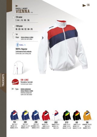 TRACKSUITS
136
113
BLU
ROSSO
BIANCO
NAVY
RED
WHITE
391
BLU
GIALLO
BIANCO
NAVY
YELLOW
WHITE
218
BLU
AZZURRO
BIANCO
NAVY
ROYAL
WHITE
148
ROSSO
NERO
BIANCO
RED
BLACK
WHITE
202202
BIANCO
ROSSO
BLU
WHITE
RED
NAVY
372372
NERO
VERDE
GIALLO
BLACK
GREEN
YELLOW
6565
NERO
ROSSO
GIALLO
BLACK
RED
YELLOW
9696
ARANCIO
BLU
BIANCO
ORANGE
NAVY
WHITE
GIACCA / JACKET
VIENNA PRO
-------------------------------------------------
7311 senior
S . M . L . XL . XXL . 3XL
--------------------------------------------------
7311R junior
116 . 128 . 140 . 152 . 164 . 176
--------------------------------------------------
1 pc
10 pcs stessa misura e colore
same size and colour
--------------------------------------------------
100% Polyester
cidoConfortevole dal look semilucido
Comfortable, semi-shining look
5 pcs minimo produzione
stessa misura e colore
minimum production
same size and colour
ON-LINE
Personalizza i tuoi colori
Customize your colours
 