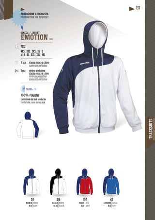 TRACKSUITS
137
36
BIANCO
NERO
WHITE
BLACK
51
BIANCO
BLU
WHITE
NAVY
ROSSO
BLU
RED
NAVY
152152
AZZURRO
BLU
ROYAL
NAVY
2222
GIACCA / JACKET
EMOTION PRO
---------------------------------------------
7372
4XS . 3XS . 2XS . XS . S
M . L . XL . XXL . 3XL . 4XL
---------------------------------------------
10 pcs stessa misura e colore
same size and colour
5 pcs minimo produzione
stessa misura e colore
minimum production
same size and colour
------------------------------------------- ---
100% Polyester
Confortevole dal look semilucido
Comfortable, semi-shining look
DUZIONE A RICHIESTAPRODUZ
duction on requestproduc
 