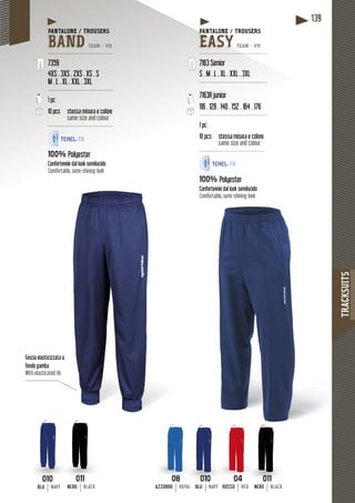 TRACKSUITS
139
Fascia elasticizzataa a
fondo gamba
With elasticated rib
PANTALONE / TROUSERS
BAND TEAM - V15
---------------------------------------
7359
4XS . 3XS . 2XS . XS . S
M . L . XL . XXL . 3XL
---------------------------------------
1 pc
10 pcs stessa misura e colore
same size and colour
---------------------------------------
100% Polyester
Confortevole dal look semilucido
Comfortable, semi-shining look
PANTALONE / TROUSERSPA
EASY TEAM - V15
------------------------------------------
7163 Senior
S . M . L . XL . XXL . 3XL
-----------------------------------------
7163R junior
116 . 128 . 140 . 152 . 164 . 176
------------------------------------------
1 pc
pcs10 pcs stessa misura e colore
same size and colour
---------------------------------------
100% Polyester
Confortevole dal look semilucido
Comfortable, semi-shining look
0404
ROSSO RED
0808
AZZURRO ROYAL
010
BLU NAVY RAL
010
BLUBLU NAVY
011
NERO BLACK
011
NERONERO BLACK
 
