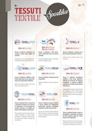 1411114444
TESSUTI
textile
Tessuto in poliestere a tramatura sem-
plice con buone proprietà di resistenza.
Simple weave polyester fabric very
resistant.
100% Polyester
Tessuto in poliestere a fibra elasto-
merica, confortevole, fresco e ad elevata
resistenza.
Elastomeric polyester fabric, comfortable
and fresh, highly resistant.
88% Polyester
12% Elastomer
oliesteTessuto in poliesteere monoelastico con
ura a magliestruttura a m aperte, leggero, ma
resistente.resist
Single elastic construction polyester fab-
ric with open weave, light but resistant.
100% Polyester
Tessuto in poliesteere multifibra a bava
tonda caratterizzato da una buona elas-
ticità e da una partiicolare morbidezza.
Multi fiber polyester fabric with good
elasticity and extra softness.
100% Polyester
Tessuto in poliestere microforato ad alta
traspirabilità.
Highly breathable microhole polyester
fabric.
100% Polyester
Tessuto in poliestere monoelastico,
multifibra a bava tonda, polivalente,
realizzato per assicurare una adeguata
traspirazione in qualsiasi condizione
mantenendo un elevato comfort durante
l’attività fisica.
Single elastic construction polyester fab-
ric, multipurpose, with a system which
assures perspiration in every condition
allowing elevated comfort during physi-
cal activity.
100% Polyester
Tessuto in poliestere garzato, resistente
e tecnico realizzato per l’allenamento
professionale, garantisce un’eccellente
traspirazione ed alto comfort termico.
Strong and technical brushed polyester
fabric studied for professional training,
it assures excellent perspiration and high
thermal comfort.
100% Polyester
Tessuto in poliestere garzato a trama in-
demagliabile, confortevole ed elegante
dal look semilucido, ideale per il team
business ed il tempo libero.
Polyester brushed circular knitted fabric,
comfortable, elegant, semi-shining look-
ing, ideal for team business and leisure.
100% Polyester
Tessuto in poliestere liscio a trama fitta
e membrana microoporosa che favorisce
la traspirazione. Laa sua costruzione ha
un’azione antivento. Il suo effetto vel-
lutato lo rende eleggante e confortevole.
Plain polyester interlock fabric with mi-
crohole membrane to quickly release
perspiration. Wind-proof construction.
Its velvety effect makes it elegant and
comfortable.
100% Polyester
 