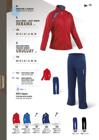 TRACKSUITS
140
GIACCA DONNA / JACKET WOMMAN
PANAMA PRO
---------------------------------------------------
7260
XXS . XS . S . M . L . XL . XXL . 3XL
---------------------------------------------------
PANTALONE DONNA
TROUSERS WOMAN
URUGUAY PRO
---------------------------------------------------
7249
XXS . XS . S . M . L . XL . XXL . 3XL
--------------------------------------------------
--------------------------------------------------
10 pcs stessa misura e colore
same size and colour
5 pcs minimo produzione
stessa misura e colore
minimum production
same size and colour
--------------------------------------------------
100% Polyester
Confortevole dal look semilucido
Comfortable, semi-shining look
DUZIONE A RICHIESTAPRODUZ
duction on requestproduc
010
BLUBLU NAVY
011
NERONERON BLACK
511
BIANCOANCOBI
BLU
GRIGIO
WHITE
NAVY
GREY
135
BIANCOBIANCOB
NERO
GRIGIO
WHITE
BLACK
GREY
120
AZZURROAZZURROAZZU
BLU
BIANCO
ROYAL
NAVY
WHITE
155
ROSSOROSSO
BLU
BIANCO
RED
NAVY
WHITE
391
BLUBLU
GIALLO
BIANCO
NAVY
YELLOW
WHITE
 