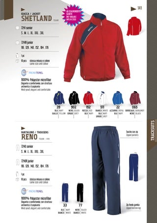 TRACKSUITS
141
BORDEAUX
NERO
BURGUNDY
BLACK
065
BORDEAUX BURGUNDYAZZURRO
BLU
ROYAL
NAVY
BBO
22
URRO ROYALBLU
GIALLO
NAVY
YELLOW
39
BLU NAVY NERO
GRIGIO
BLACK
GREY
902
NERON BLACK BIANCO
BLU
GRIGIO
WHITE
NAVY
GREY
AZZUAZZU
511
ANCO WHITEROSSO
BLU
RED
NAVY
BIABIA
152
ROSSORO RED
Zip fondo gamba
Zipped bottom leg
Tasche con zip
Zipped pockets
33
BLU
BIANCO
NAVY
WHITE
77
NERO
BIANCO
BLACK
WHITE
GIACCA / JACKET
SHETLAND TEAM
---------------------------------------------------
7241 senior
S . M . L . XL . XXL . 3XL
---------------------------------------------------
7241R junior
116 . 128 . 140 . 152 . 164 . 176
---------------------------------------------------
1 pc
10 pcs stessa misura e colore
same size and colour
---------------------------------------------------
100% fiberPolyester microfiber
e, con strutturaElegante e confortevole, con s
raspiranteantivento e traspiran
Wind-proof, elegant and comfortable
PANTALONE / TROUSERS
RENO TEAM - V14
------------------------------------------
7240 senior
S . M . L . XL . XXL . 3XL
------------------------------------------
7240R junior
116 . 128 . 140 . 152 . 164 . 176
------------------------------------------
1 pc
10 pcs stessa misura e colore
same size and colour
------------------------------------------
100% Polyester microfiber
Elegante e confortevole, con struttura
antivento e traspirante
Wind-proof, elegant and comfortable
AD ESAURIMENTO
SCORTE
ONLY AVAILABLE
UNTIL IN STOCK
TOAD ESAURIMENTO
SCORTE
ONLY AVAILABLE
UNTIL IN STOCK
 